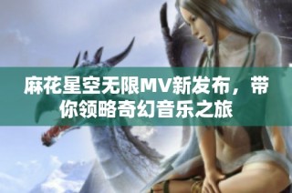 麻花星空无限MV新发布，带你领略奇幻音乐之旅