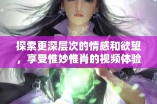 探索更深层次的情感和欲望，享受惟妙惟肖的视频体验