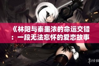 《林阳与秦墨浓的命运交错：一段无法忘怀的爱恋故事》