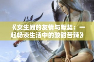 《女生间的友情与默契：一起畅谈生活中的酸甜苦辣》
