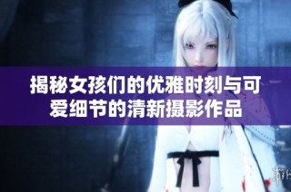 揭秘女孩们的优雅时刻与可爱细节的清新摄影作品