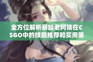 全方位解析暴躁老阿姨在CSGO中的技能推荐和实用策略分享
