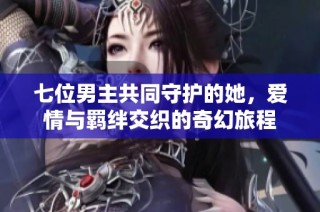 七位男主共同守护的她，爱情与羁绊交织的奇幻旅程