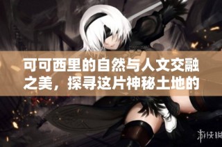 可可西里的自然与人文交融之美，探寻这片神秘土地的艺术魅力