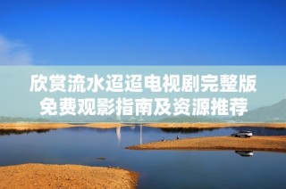 欣赏流水迢迢电视剧完整版免费观影指南及资源推荐