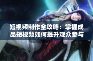 短视频制作全攻略：掌握成品短视频如何提升观众参与度和传播效果