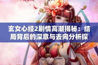 玄女心经2剧情高潮揭秘：结局背后的深意与去向分析探讨