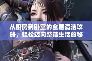 从厨房到卧室的全屋清洁攻略，轻松迈向整洁生活的秘诀分享