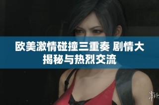 欧美激情碰撞三重奏 剧情大揭秘与热烈交流