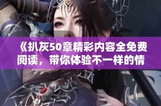 《扒灰50章精彩内容全免费阅读，带你体验不一样的情感纠葛》
