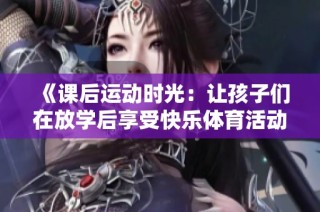 《课后运动时光：让孩子们在放学后享受快乐体育活动的必要性与意义》