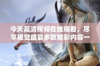 今天高清视频在线观看，尽享视觉盛宴多款精彩内容一网打尽
