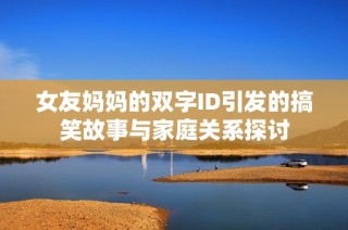 女友妈妈的双字ID引发的搞笑故事与家庭关系探讨
