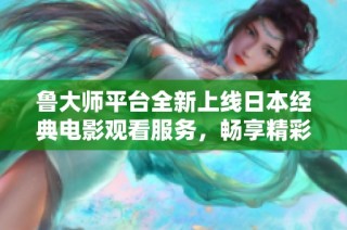 鲁大师平台全新上线日本经典电影观看服务，畅享精彩视听体验