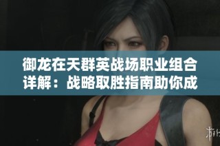 御龙在天群英战场职业组合详解：战略取胜指南助你成为战场霸主