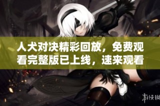 人犬对决精彩回放，免费观看完整版已上线，速来观看！