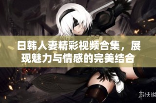 日韩人妻精彩视频合集，展现魅力与情感的完美结合