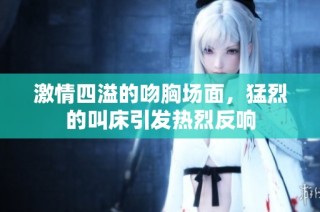 激情四溢的吻胸场面，猛烈的叫床引发热烈反响