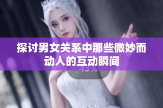 探讨男女关系中那些微妙而动人的互动瞬间