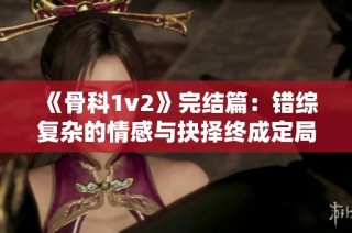 《骨科1v2》完结篇：错综复杂的情感与抉择终成定局