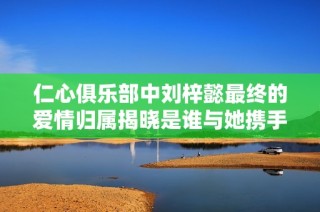 仁心俱乐部中刘梓懿最终的爱情归属揭晓是谁与她携手共度未来