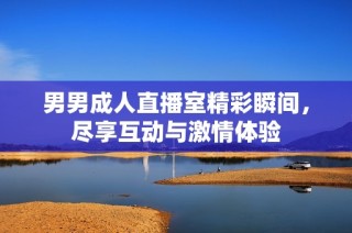 男男成人直播室精彩瞬间，尽享互动与激情体验