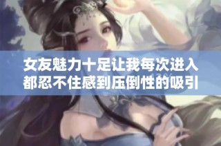 女友魅力十足让我每次进入都忍不住感到压倒性的吸引力