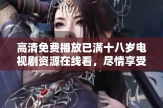 高清免费播放已满十八岁电视剧资源在线看，尽情享受精彩剧情
