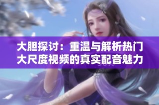 大胆探讨：重温与解析热门大尺度视频的真实配音魅力
