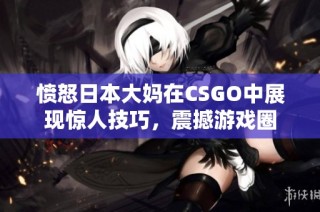 愤怒日本大妈在CSGO中展现惊人技巧，震撼游戏圈
