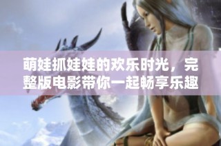 萌娃抓娃娃的欢乐时光，完整版电影带你一起畅享乐趣