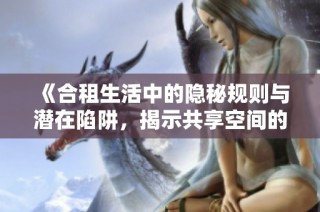 《合租生活中的隐秘规则与潜在陷阱，揭示共享空间的真相》