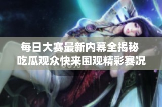 每日大赛最新内幕全揭秘 吃瓜观众快来围观精彩赛况与花絮