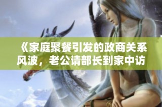 《家庭聚餐引发的政商关系风波，老公请部长到家中访谈》