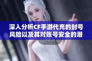 深入分析CF手游代充的封号风险以及其对账号安全的潜在隐患与影响
