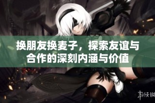 换朋友换麦子，探索友谊与合作的深刻内涵与价值