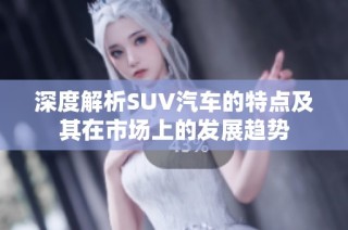 深度解析SUV汽车的特点及其在市场上的发展趋势
