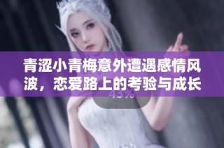 青涩小青梅意外遭遇感情风波，恋爱路上的考验与成长