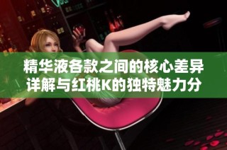 精华液各款之间的核心差异详解与红桃K的独特魅力分析