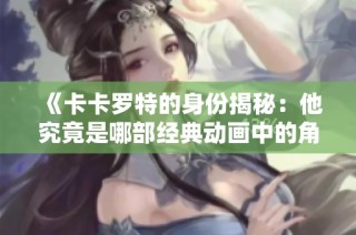 《卡卡罗特的身份揭秘：他究竟是哪部经典动画中的角色》