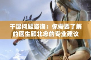 干湿问题咨询：你需要了解的医生顾北念的专业建议