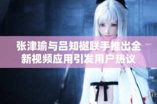 张津瑜与吕知樾联手推出全新视频应用引发用户热议
