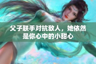 父子联手对抗敌人，她依然是你心中的小甜心