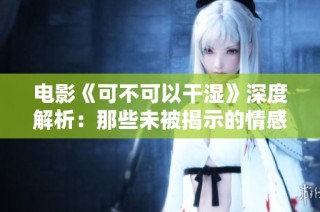 电影《可不可以干湿》深度解析：那些未被揭示的情感和冲突