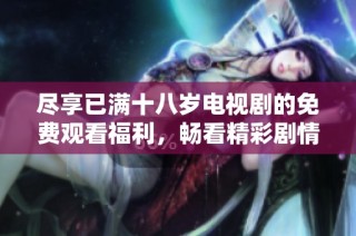 尽享已满十八岁电视剧的免费观看福利，畅看精彩剧情无阻挡