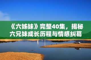 《六姊妹》完整40集，揭秘六兄妹成长历程与情感纠葛的精彩故事