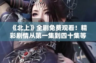 《北上》全剧免费观看！精彩剧情从第一集到四十集等你来追！