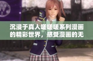 沉浸于真人嗟嗟嗟系列漫画的精彩世界，感受漫画的无穷魅力