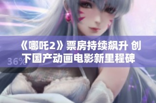 《哪吒2》票房持续飙升 创下国产动画电影新里程碑