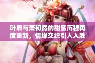 叶辰与萧初然的甜蜜历程再度更新，情缘交织引人入胜